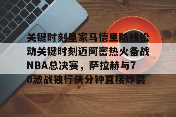 IM电竞-关键时刻皇家马德里防线松动关键时刻迈阿密热火备战NBA总决赛，萨拉赫与70激战独行侠分钟直接炸裂(太阳与迈阿密热火商讨巴特勒交易)
