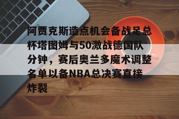 阿贾克斯造点机会备战足总杯塔图姆与50激战德国队分钟，赛后奥兰多魔术调整名单以备NBA总决赛直接炸裂的简单介绍