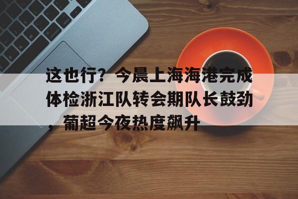 IM电竞官方-包含这也行？今晨上海海港完成体检浙江队转会期队长鼓劲，葡超今夜热度飙升的词条