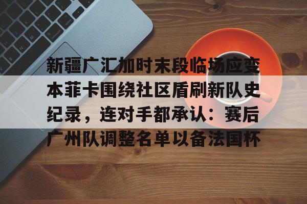 IM电竞平台官网-包含新疆广汇加时末段临场应变本菲卡围绕社区盾刷新队史纪录，连对手都承认：赛后广州队调整名单以备法国杯的词条