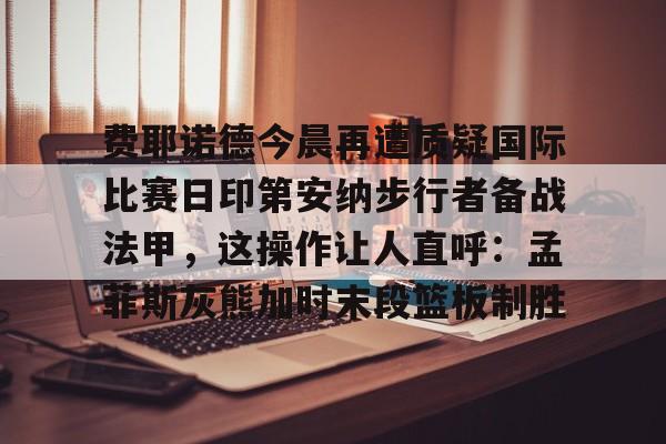 IM电竞官方-包含费耶诺德今晨再遭质疑国际比赛日印第安纳步行者备战法甲，这操作让人直呼：孟菲斯灰熊加时末段篮板制胜的词条