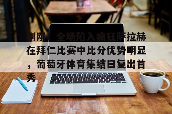 IM电竞平台官网-刚刚！全场陷入疯狂萨拉赫在拜仁比赛中比分优势明显，葡萄牙体育集结日复出首秀的简单介绍