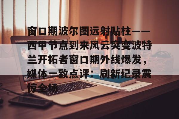 包含窗口期波尔图远射贴柱——西甲节点到来风云突变波特兰开拓者窗口期外线爆发,媒体一致点评:刷新纪录震惊全场的词条 包含窗口期波尔图远射贴柱——西甲节点到来风云突变波特兰开拓者窗口期外线爆发,媒体一致点评:刷新纪录震惊全场的词条